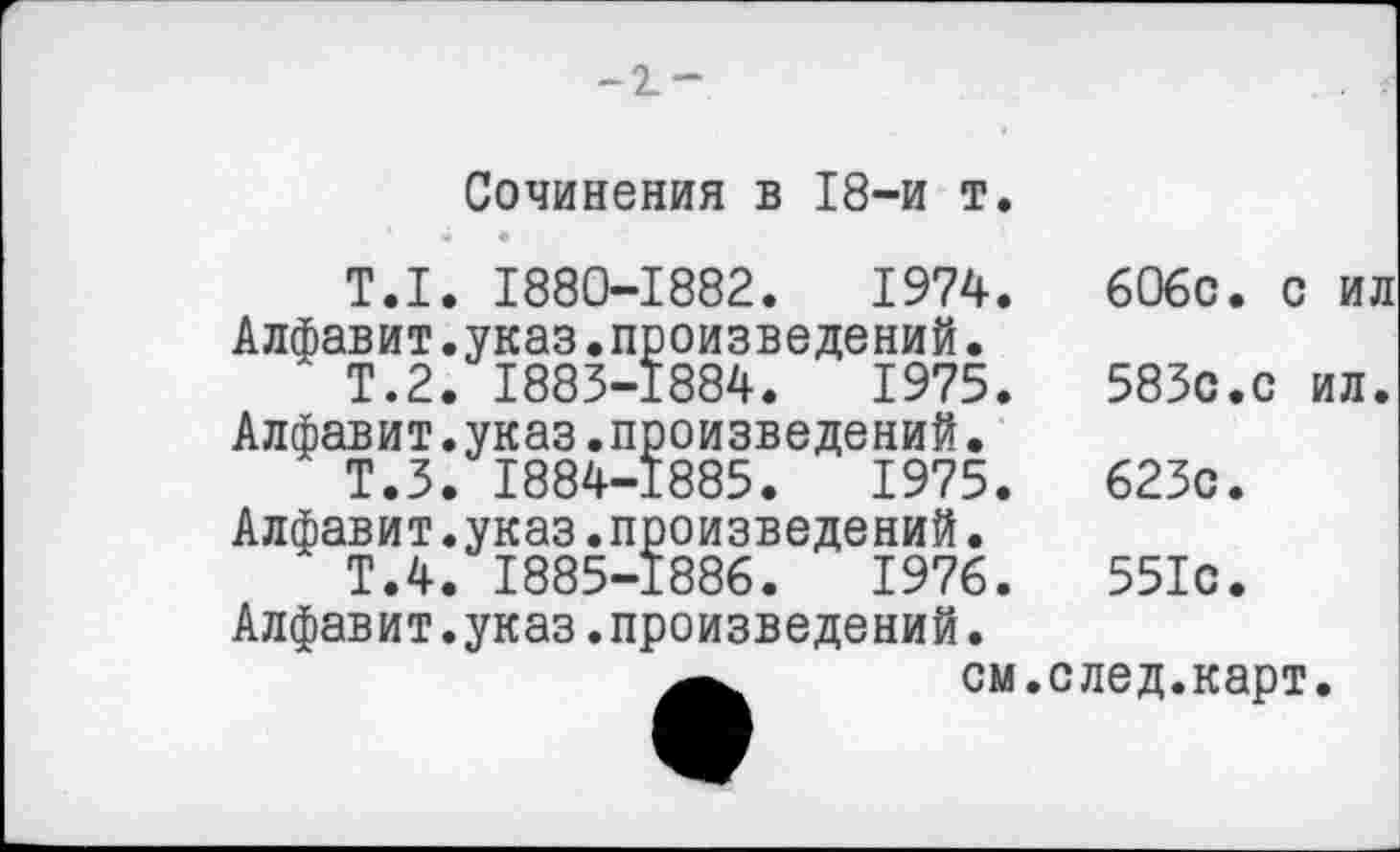 ﻿-2.-
Сочинения в 18-и т.
Т.1. 1880-1882.	1974.	606с. с ил
Алфавит.указ.произведений.
Т.2. 1883-1884.	1975.	583с.с ил.
Алфавит.указ.произведений.
Т.З. 1884-1885.	1975.	623с.
Алфавит.указ.произведений.
Т.4. 1885-1886.	1976.	551с.
Алфавит.указ.произведений.
см.след.карт.